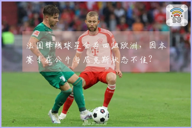 法国锋线球星会否回归欧洲，因本赛季在公牛与尼克斯状态不佳？