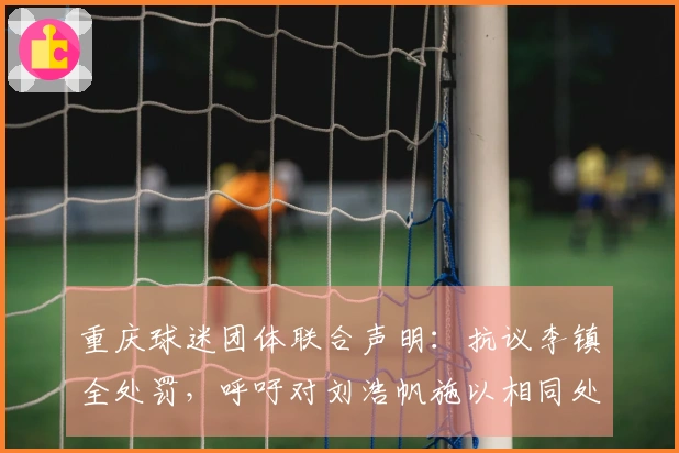 重庆球迷团体联合声明：抗议李镇全处罚，呼吁对刘浩帆施以相同处分